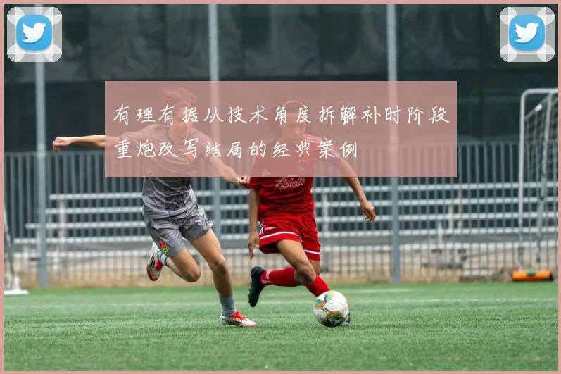 有理有据从技术角度拆解补时阶段重炮改写结局的经典案例