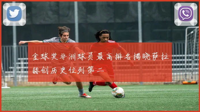 金球奖非洲球员最高排名揭晓萨拉赫创历史位列第二